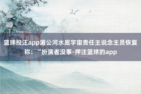 篮球投注app湄公河水底宇宙责任主说念主员恢复称：“扮演者没事-押注篮球的app