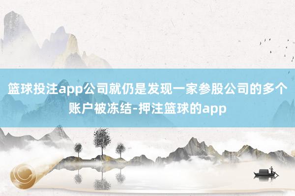 篮球投注app公司就仍是发现一家参股公司的多个账户被冻结-押注篮球的app