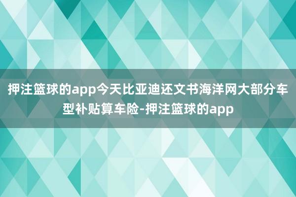 押注篮球的app今天比亚迪还文书海洋网大部分车型补贴算车险-押注篮球的app