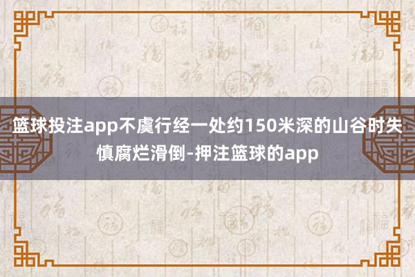 篮球投注app不虞行经一处约150米深的山谷时失慎腐烂滑倒-押注篮球的app