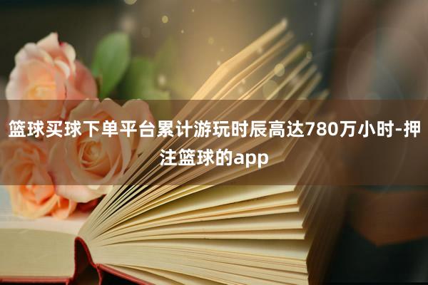 篮球买球下单平台累计游玩时辰高达780万小时-押注篮球的app