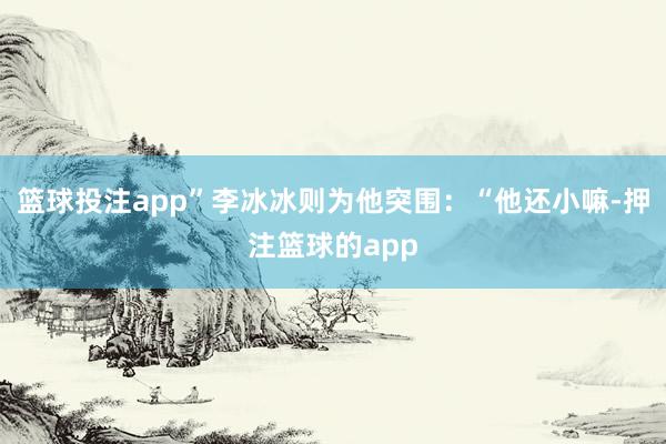 篮球投注app”李冰冰则为他突围:“他还小嘛-押注篮球的app