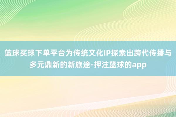 篮球买球下单平台为传统文化IP探索出跨代传播与多元鼎新的新旅途-押注篮球的app
