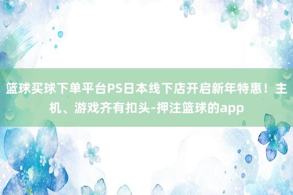 篮球买球下单平台PS日本线下店开启新年特惠!主机、游戏齐有扣头-押注篮球的app