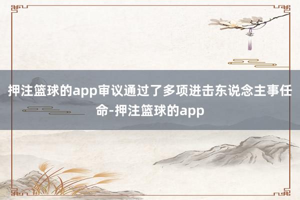 押注篮球的app审议通过了多项进击东说念主事任命-押注篮球的app