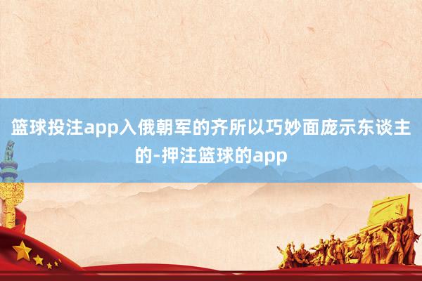 篮球投注app入俄朝军的齐所以巧妙面庞示东谈主的-押注篮球的app