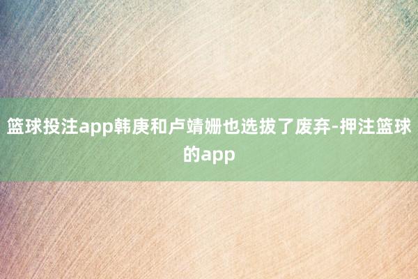 篮球投注app韩庚和卢靖姗也选拔了废弃-押注篮球的app