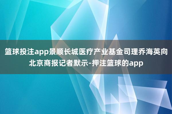 篮球投注app景顺长城医疗产业基金司理乔海英向北京商报记者默示-押注篮球的app