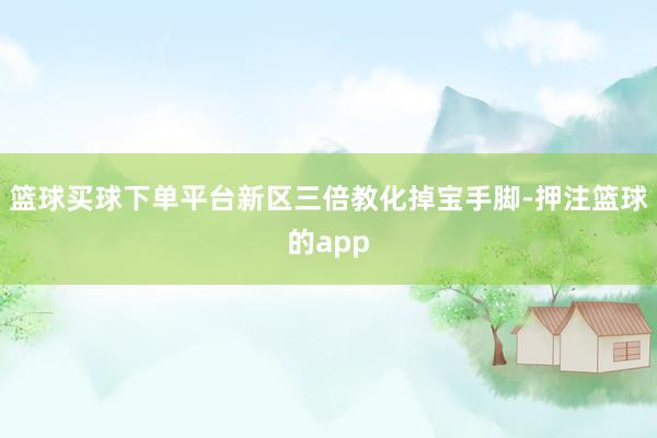 篮球买球下单平台新区三倍教化掉宝手脚-押注篮球的app