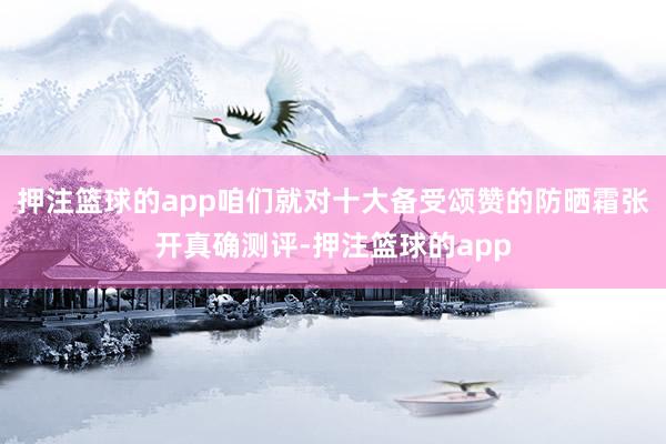 押注篮球的app咱们就对十大备受颂赞的防晒霜张开真确测评-押注篮球的app