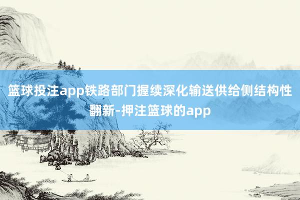 篮球投注app铁路部门握续深化输送供给侧结构性翻新-押注篮球的app