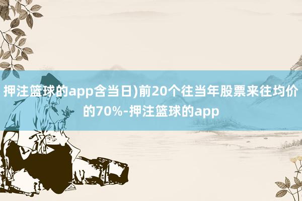 押注篮球的app含当日)前20个往当年股票来往均价的70%-押注篮球的app