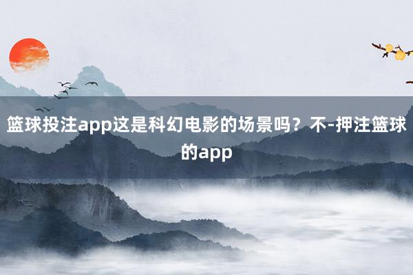 篮球投注app这是科幻电影的场景吗?不-押注篮球的app