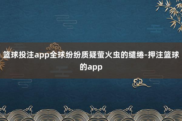 篮球投注app全球纷纷质疑萤火虫的缱绻-押注篮球的app