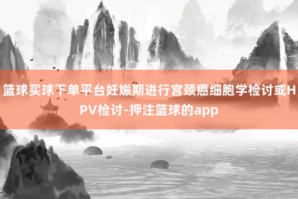 篮球买球下单平台妊娠期进行宫颈癌细胞学检讨或HPV检讨-押注篮球的app
