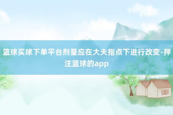 篮球买球下单平台剂量应在大夫指点下进行改变-押注篮球的app