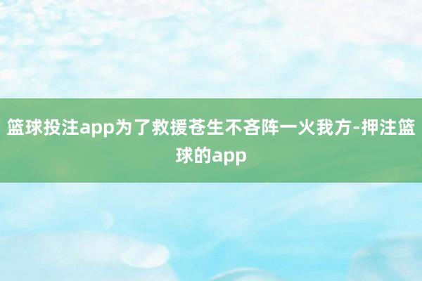 篮球投注app为了救援苍生不吝阵一火我方-押注篮球的app