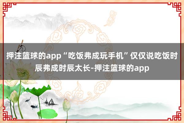 押注篮球的app“吃饭弗成玩手机”仅仅说吃饭时辰弗成时辰太长-押注篮球的app