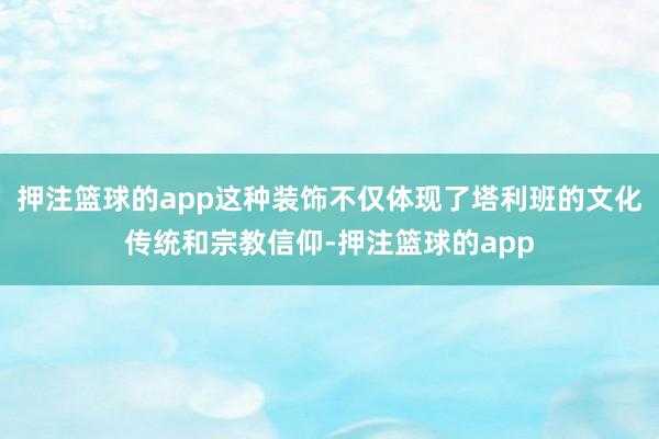押注篮球的app这种装饰不仅体现了塔利班的文化传统和宗教信仰-押注篮球的app