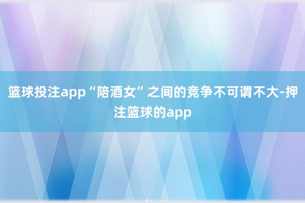 篮球投注app“陪酒女”之间的竞争不可谓不大-押注篮球的app