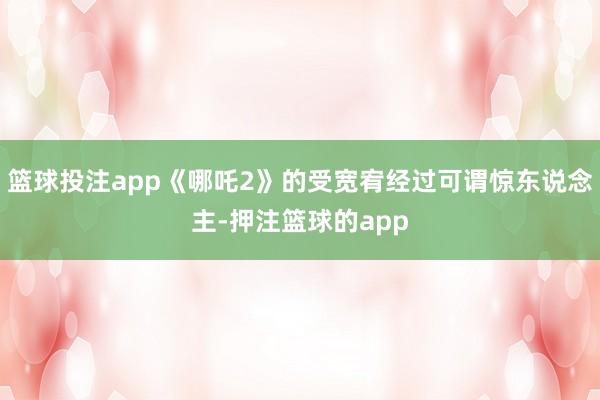篮球投注app《哪吒2》的受宽宥经过可谓惊东说念主-押注篮球的app