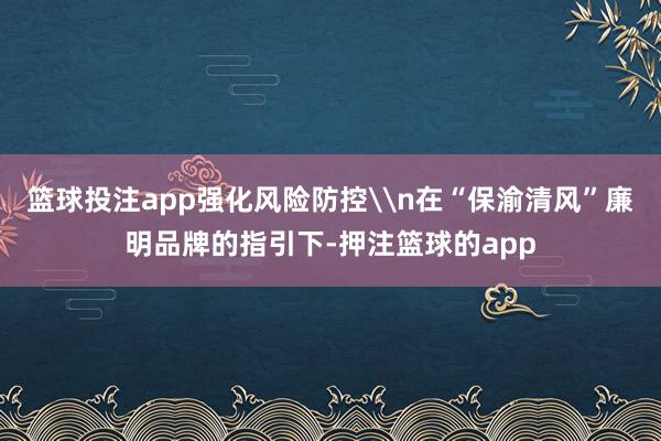篮球投注app强化风险防控\n在“保渝清风”廉明品牌的指引下-押注篮球的app