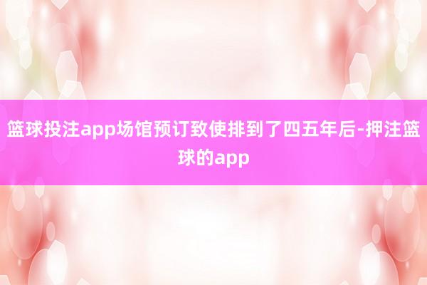 篮球投注app场馆预订致使排到了四五年后-押注篮球的app