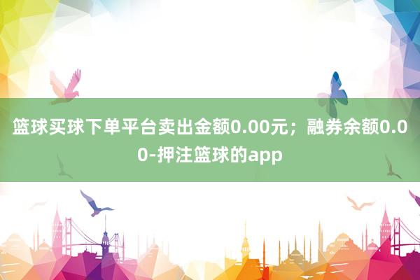篮球买球下单平台卖出金额0.00元;融券余额0.00-押注篮球的app