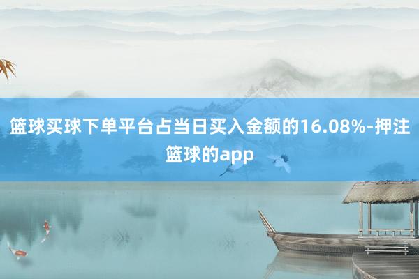 篮球买球下单平台占当日买入金额的16.08%-押注篮球的app