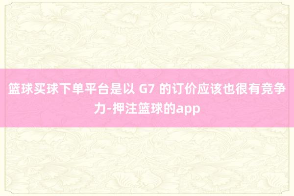 篮球买球下单平台是以 G7 的订价应该也很有竞争力-押注篮球的app