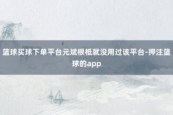 篮球买球下单平台元斌根柢就没用过该平台-押注篮球的app