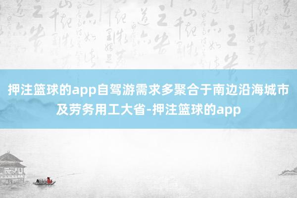 押注篮球的app自驾游需求多聚合于南边沿海城市及劳务用工大省-押注篮球的app