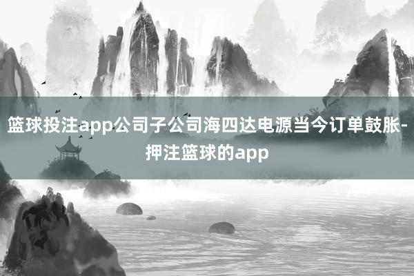 篮球投注app公司子公司海四达电源当今订单鼓胀-押注篮球的app