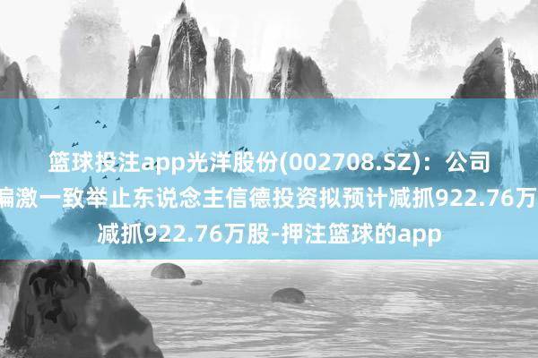 篮球投注app光洋股份(002708.SZ):公司鼓动、董事程上楠偏激一致举止东说念主信德投资拟预计减抓922.76万股-押注篮球的app