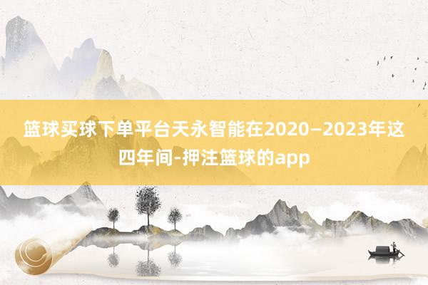 篮球买球下单平台 天永智能在2020—2023年这四年间-押注篮球的app