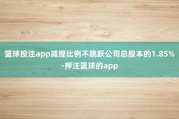 篮球投注app减捏比例不跳跃公司总股本的1.85%-押注篮球的app