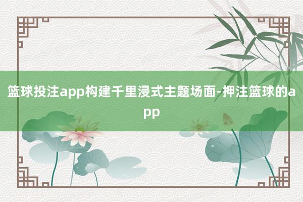 篮球投注app构建千里浸式主题场面-押注篮球的app