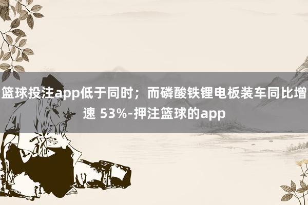 篮球投注app低于同时;而磷酸铁锂电板装车同比增速 53%-押注篮球的app
