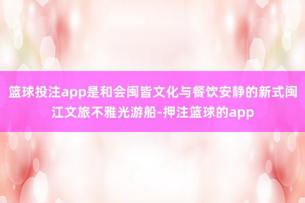 篮球投注app是和会闽皆文化与餐饮安静的新式闽江文旅不雅光游船-押注篮球的app