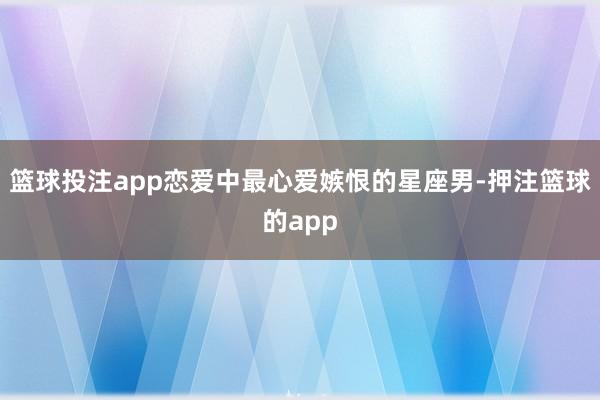 篮球投注app恋爱中最心爱嫉恨的星座男-押注篮球的app