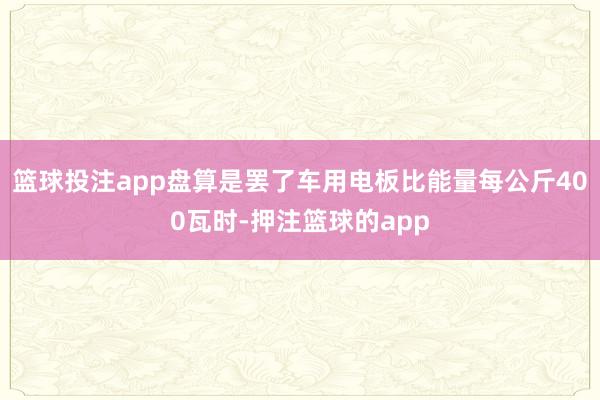 篮球投注app盘算是罢了车用电板比能量每公斤400瓦时-押注篮球的app