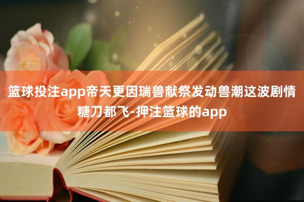 篮球投注app帝天更因瑞兽献祭发动兽潮这波剧情糖刀都飞-押注篮球的app