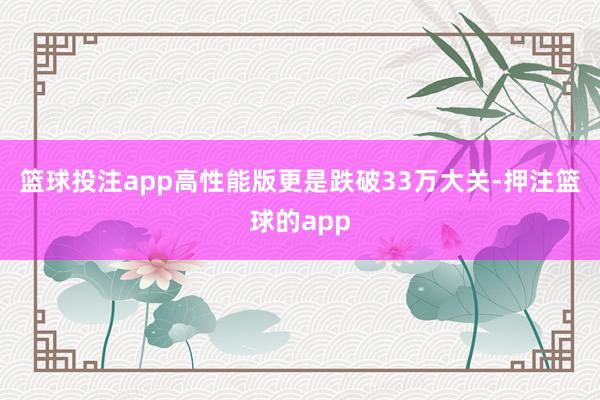 篮球投注app高性能版更是跌破33万大关-押注篮球的app