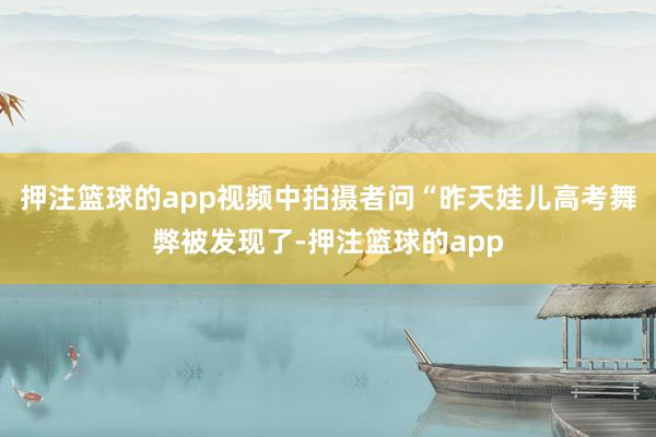 押注篮球的app视频中拍摄者问“昨天娃儿高考舞弊被发现了-押注篮球的app