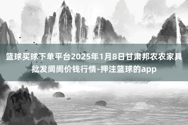 篮球买球下单平台2025年1月8日甘肃邦农农家具批发阛阓价钱行情-押注篮球的app
