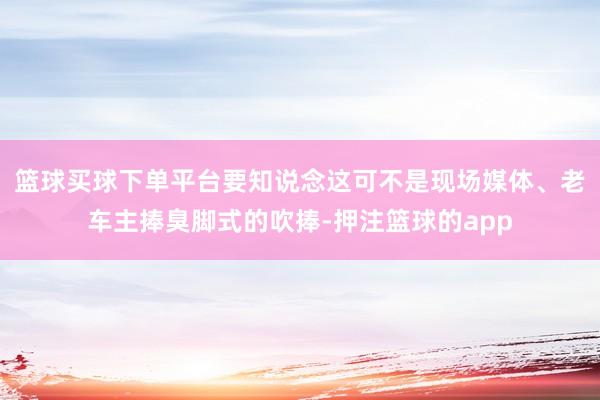 篮球买球下单平台要知说念这可不是现场媒体、老车主捧臭脚式的吹捧-押注篮球的app