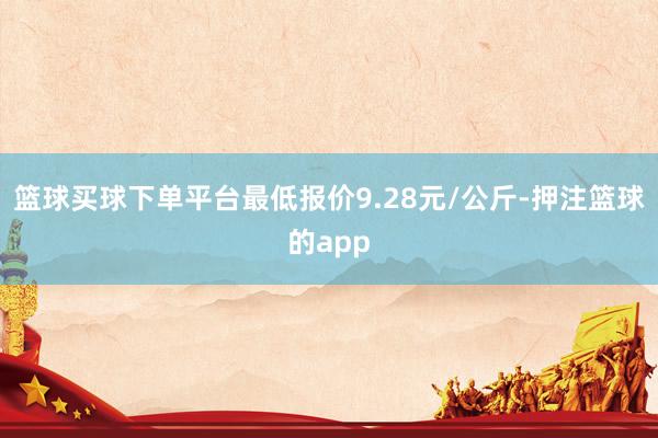 篮球买球下单平台最低报价9.28元/公斤-押注篮球的app