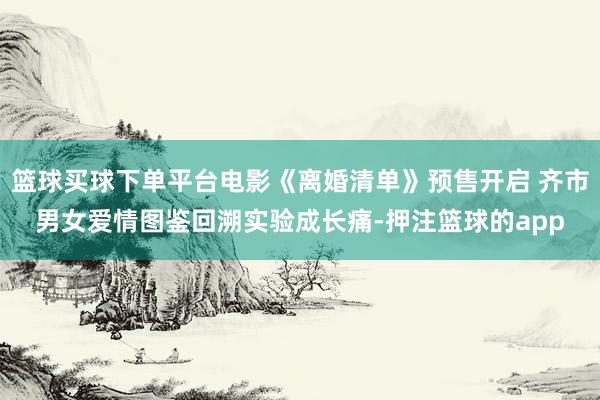 篮球买球下单平台电影《离婚清单》预售开启 齐市男女爱情图鉴回溯实验成长痛-押注篮球的app