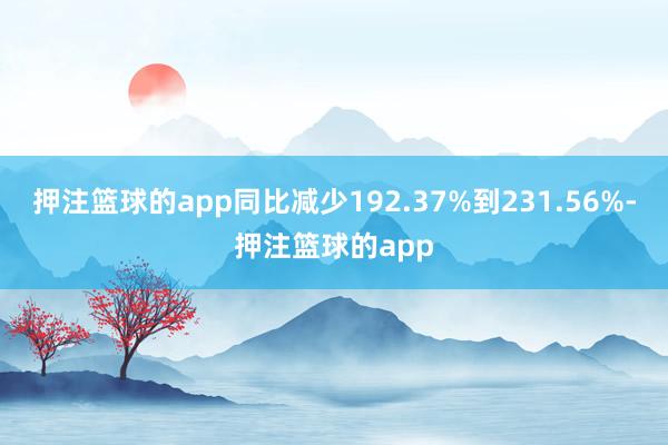 押注篮球的app同比减少192.37%到231.56%-押注篮球的app