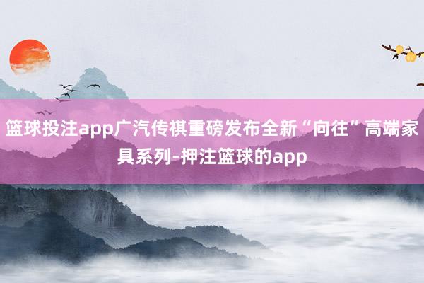 篮球投注app广汽传祺重磅发布全新“向往”高端家具系列-押注篮球的app